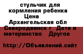 стульчик для кормления ребенка › Цена ­ 900 - Архангельская обл., Северодвинск г. Дети и материнство » Другое   